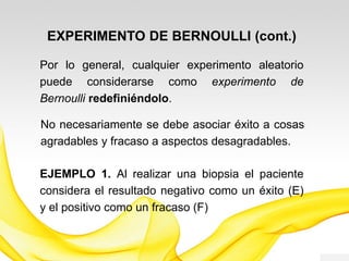 Por lo general, cualquier experimento aleatorio
puede considerarse como experimento de
Bernoulli redefiniéndolo.
EXPERIMENTO DE BERNOULLI (cont.)
EJEMPLO 1. Al realizar una biopsia el paciente
considera el resultado negativo como un éxito (E)
y el positivo como un fracaso (F)
No necesariamente se debe asociar éxito a cosas
agradables y fracaso a aspectos desagradables.
 