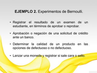 EJEMPLO 1. Experimentos de Bernoulli.
• Registrar el resultado de un examen de un
estudiante, en términos de aprobar o reprobar.
• Aprobación o negación de una solicitud de crédito
ante un banco.
• Determinar la calidad de un producto en las
opciones de defectuoso o no defectuoso.
• Determinar si un caso sospechoso, es positivo o
negativo.
 