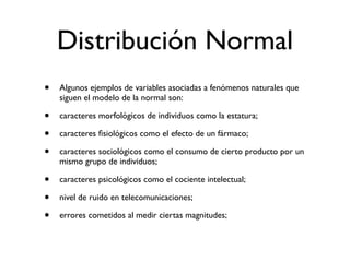 Distribución Normal
•   Algunos ejemplos de variables asociadas a fenómenos naturales que
    siguen el modelo de la normal son:

•   caracteres morfológicos de individuos como la estatura;

•   caracteres ﬁsiológicos como el efecto de un fármaco;

•   caracteres sociológicos como el consumo de cierto producto por un
    mismo grupo de individuos;

•   caracteres psicológicos como el cociente intelectual;

•   nivel de ruido en telecomunicaciones;

•   errores cometidos al medir ciertas magnitudes;
 