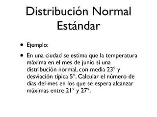 Distribución Normal
        Estándar
• Ejemplo:
• En una ciudad se estima que la temperatura
  máxima en el mes de junio si una
  distribución normal, con media 23° y
  desviación típica 5°. Calcular el número de
  días del mes en los que se espera alcanzar
  máximas entre 21° y 27°.
 