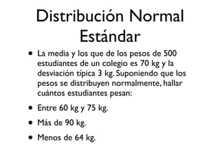 Distribución Normal
        Estándar
• La media y los que de los pesos de 500
  estudiantes de un colegio es 70 kg y la
  desviación típica 3 kg. Suponiendo que los
  pesos se distribuyen normalmente, hallar
  cuántos estudiantes pesan:
• Entre 60 kg y 75 kg.
• Más de 90 kg.
• Menos de 64 kg.
 