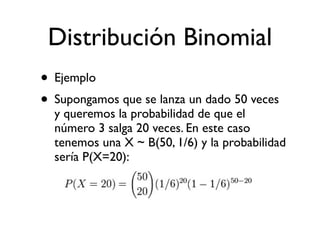 Distribución Binomial
• Ejemplo
• Supongamos que se lanza un dado 50 veces
  y queremos la probabilidad de que el
  número 3 salga 20 veces. En este caso
  tenemos una X ~ B(50, 1/6) y la probabilidad
  sería P(X=20):
 