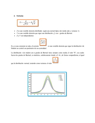 2. Formulas
 Z es una variable aleatoria distribuida según una normal típica (de media nula y varianza 1).
 V es una variable aleatoria que sigue una distribución χ² con v grados de libertad.
 Z y V son independientes
Si μ es una constante no nula, elcociente es una variable aleatoria que sigue la distribución t de
Student no central con parámetro de no-centralidad .
La distribución t de student con n grados de libertad tiene siempre como media el valor "0”, sea cuales
fueren los grados de libertad; es simétrica, asitóticamente tiende a , de forma campaniforme, al igual
que la distribución normal, teniendo como varianza el valor
 