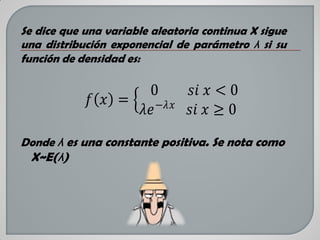 Se dice que una variable aleatoria continua X sigue
una distribución exponencial de parámetro λ si su
función de densidad es:

0
𝑠𝑖 𝑥 < 0
𝑓 𝑥 =
𝜆𝑒 −𝜆𝑥 𝑠𝑖 𝑥 ≥ 0
Donde λ es una constante positiva. Se nota como

X~E(λ)

 