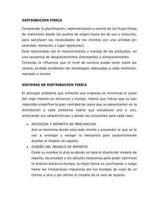 DISTRIBUCION FISICA
Comprende la planificación, implementación y control de los flujos físicos
de materiales desde los puntos de origen hasta los de uso o consumo,
para satisfacer las necesidades de los clientes con una utilidad (en
cantidad, momento y lugar oportunos).
Está relacionada con el mantenimiento y manejo de los productos, en
una secuencia de desplazamientos (transporte) y almacenamiento.
Conocida la influencia que el nivel de servicio puede tener sobre las
ventas, se debe establecer las estrategias adecuadas a cada momento,
mercado o cliente
SISTEMAS DE DISTRIBUCION FISICA
El principal problema que enfrenta una empresa es minimizar el coste
del viaje medido en distancia y tiempo. Habría que indicar que es casi
imposible simplificar la gran cantidad de casos que se presentarían en la
distribución y cada problema habría que estudiarse uno a uno,
analizando sus características y dando las soluciones para cada caso.
 RECOGIDA Y REPARTO DE MERCANCIAS
Acá se menciona donde esta cada cliente y proveedor al que se le
van a entregar y recoger la mercancía para posteriormente
diseñar el modelo de reparto.
 DISEÑO DEL MODELO DE REPARTO
Como su nombre lo dice es donde se hace el diseño del modelo de
reparto, las pruebas y los cálculos necesarios para poder optimizar
la relación distancia tiempo, la mejor forma es zonificando y luego
hallar las limitaciones impuestas por los tiempos de viaje de un
cliente a otro y por último el modelo de la ruta de reparto.
 