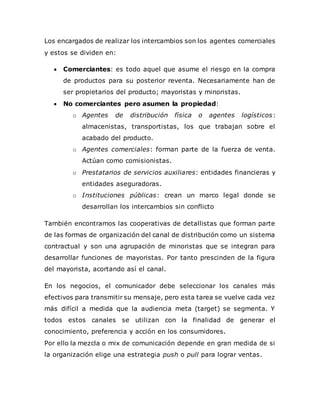 Los encargados de realizar los intercambios son los agentes comerciales
y estos se dividen en:
 Comerciantes: es todo aquel que asume el riesgo en la compra
de productos para su posterior reventa. Necesariamente han de
ser propietarios del producto; mayoristas y minoristas.
 No comerciantes pero asumen la propiedad:
o Agentes de distribución física o agentes logísticos:
almacenistas, transportistas, los que trabajan sobre el
acabado del producto.
o Agentes comerciales: forman parte de la fuerza de venta.
Actúan como comisionistas.
o Prestatarios de servicios auxiliares: entidades financieras y
entidades aseguradoras.
o Instituciones públicas: crean un marco legal donde se
desarrollan los intercambios sin conflicto
También encontramos las cooperativas de detallistas que forman parte
de las formas de organización del canal de distribución como un sistema
contractual y son una agrupación de minoristas que se integran para
desarrollar funciones de mayoristas. Por tanto prescinden de la figura
del mayorista, acortando así el canal.
En los negocios, el comunicador debe seleccionar los canales más
efectivos para transmitir su mensaje, pero esta tarea se vuelve cada vez
más difícil a medida que la audiencia meta (target) se segmenta. Y
todos estos canales se utilizan con la finalidad de generar el
conocimiento, preferencia y acción en los consumidores.
Por ello la mezcla o mix de comunicación depende en gran medida de si
la organización elige una estrategia push o pull para lograr ventas.
 