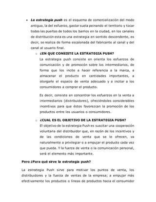  La estrategia push es el esquema de comercialización del modo
antiguo, la del esfuerzo, gastar suela peinando el territorio y tocar
todas las puertas de todos los barrios en la ciudad, en los canales
de distribución esta es una estrategia en sentido descendente, es
decir, se realiza de forma escalonada del fabricante al canal y del
canal al usuario final.
o ¿EN QUE CONSISTE LA ESTRATEGIA PUSH?
La estrategia push consiste en orienta los esfuerzos de
comunicación y de promoción sobre los intermediarios, de
forma que los incite a hacer referencia a la marca, a
almacenar el producto en cantidades importantes, a
otorgarle el espacio de venta adecuado y a incitar a los
consumidores a comprar el producto.
Es decir, consiste en concentrar los esfuerzos en la venta a
intermediarios (distribuidores), ofreciéndoles considerables
incentivos para que éstos favorezcan la promoción de los
productos entre los usuarios o consumidores.
o ¿CUAL ES EL OBJETIVO DE LA ESTRATEGIA PUSH?
El objetivo de la estrategia Push es suscitar una cooperación
voluntaria del distribuidor que, en razón de los incentivos y
de las condiciones de venta que se le ofrecen, va
naturalmente a privilegiar o a empujar el producto cada vez
que pueda. Y la fuerza de venta o la comunicación personal,
será el elemento más importante.
Pero ¿Para qué sirve la estrategia push?
La estrategia Push sirve para motivar los puntos de venta, los
distribuidores y la fuerza de ventas de la empresa; a empujar más
efectivamente los productos o líneas de productos hacia el consumidor
 