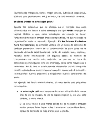 (aumentando márgenes, bonos, mejor servicio, publicidad cooperativa,
subsidio para promociones, etc.). Es decir, se trata de forzar la venta.
¿Cuándo utilizar la estrategia push?
Cuando los productos que se ofrecen en el mercado son poco
diferenciados se llevan a cabo estrategia de tipo PUSH (empujar en
inglés). Debido a que, estas estrategias de empuje se basan
fundamentalmente en ofrecer precios competitivos. Ya que va desde la
organización hasta el mercado. Ejemplo: En los Salones Exclusivos
Para Profesionales: La principal ventaja de un salón de consumo de
carácter profesional radica en la concentración de gran parte de la
demanda derivada (distribuidores), tanto de ámbito local, regional,
nacional como internacional, en algunos casos. El número de
compradores es mucho más reducido, ya que no se trata de
consumidores individuales sino de empresas, tales como mayoristas o
minoristas. Por lo que, el salón permite desarrollar una estrategia de
presión, orientada a establecer contacto con los canales de distribución,
introduciendo nuevos productos o negociando nuevas condiciones de
venta.
Por ejemplo las ferias internacionales, las expo ferias para pequeños
empresarios.
 La estrategia pull es el esquema de comercialización de la nueva
era; la de la imagen, la de la representación y, en una sola
palabra, la de la marca.
Si se está frente a una marca sólida no es necesario empujar
ventas porque éstas llegan solas. La compran porque tiene fama,
porque la demanda es más grande que la oferta.
 