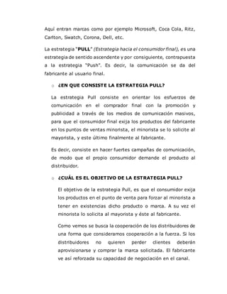 Aquí entran marcas como por ejemplo Microsoft, Coca Cola, Ritz,
Carlton, Swatch, Corona, Dell, etc.
La estrategia “PULL” (Estrategia hacia el consumidor final), es una
estrategia de sentido ascendente y por consiguiente, contrapuesta
a la estrategia “Push”. Es decir, la comunicación se da del
fabricante al usuario final.
o ¿EN QUE CONSISTE LA ESTRATEGIA PULL?
La estrategia Pull consiste en orientar los esfuerzos de
comunicación en el comprador final con la promoción y
publicidad a través de los medios de comunicación masivos,
para que el consumidor final exija los productos del fabricante
en los puntos de ventas minorista, el minorista se lo solicite al
mayorista, y este último finalmente al fabricante.
Es decir, consiste en hacer fuertes campañas de comunicación,
de modo que el propio consumidor demande el producto al
distribuidor.
o ¿CUÁL ES EL OBJETIVO DE LA ESTRATEGIA PULL?
El objetivo de la estrategia Pull, es que el consumidor exija
los productos en el punto de venta para forzar al minorista a
tener en existencias dicho producto o marca. A su vez el
minorista lo solicita al mayorista y éste al fabricante.
Como vemos se busca la cooperación de los distribuidores de
una forma que consideramos cooperación a la fuerza. Si los
distribuidores no quieren perder clientes deberán
aprovisionarse y comprar la marca solicitada. El fabricante
ve así reforzada su capacidad de negociación en el canal.
 