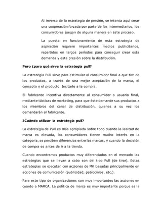 Al inverso de la estrategia de presión, se intenta aquí crear
una cooperación forzada por parte de los intermediarios, los
consumidores juegan de alguna manera en éste proceso.
La puesta en funcionamiento de esta estrategia de
aspiración requiere importantes medios publicitarios,
repartidos en largos períodos para conseguir crear esta
demanda y esta presión sobre la distribución.
Pero ¿para qué sirve la estrategia pull?
La estrategia Pull sirve para estimular al consumidor final a que tire de
los productos, a través de una mejor aceptación de la marca, el
concepto y el producto. Incitarle a la compra.
El fabricante incentiva directamente al consumidor o usuario final,
mediante tácticas de marketing, para que éste demande sus productos a
los miembros del canal de distribución, quienes a su vez los
demandarán al fabricante.
¿Cuándo utilizar la estrategia pull?
La estrategia de Pull es más apropiada sobre todo cuando la lealtad de
marca es elevada, los consumidores tienen mucho interés en la
categoría, se perciben diferencias entre las marcas, y cuando la decisión
de compra es antes de ir a la tienda.
Cuando encontramos productos muy diferenciados en el mercado las
estrategias que se llevan a cabo son del tipo Pull (de tirar). Estas
estrategias se ejecutan con acciones de MK basadas principalmente en
acciones de comunicación (publicidad, patrocinios, etc.).
Para este tipo de organizaciones son muy importantes las acciones en
cuanto a MARCA. La política de marca es muy importante porque es la
 