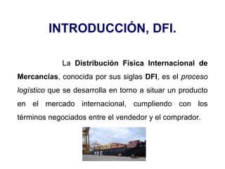 INTRODUCCIÓN, DFI.
La Distribución Física Internacional de
Mercancías, conocida por sus siglas DFI, es el proceso
logístico que se desarrolla en torno a situar un producto
en el mercado internacional, cumpliendo con los
términos negociados entre el vendedor y el comprador.
 