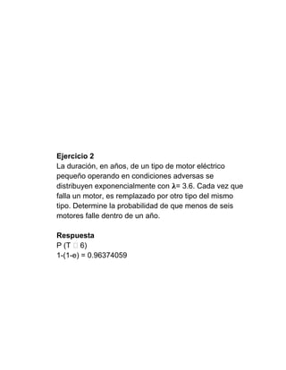 Ejercicio 2
La duración, en años, de un tipo de motor eléctrico
pequeño operando en condiciones adversas se
distribuyen exponencialmente con = 3.6. Cada vez que
falla un motor, es remplazado por otro tipo del mismo
tipo. Determine la probabilidad de que menos de seis
motores falle dentro de un año.

Respuesta
P (T ˃6)
1-(1-e) = 0.96374059
 