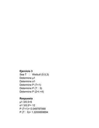 Ejercicio 3
           Weibull (0.5,3)
Determine μ1
Determine σ1
Determine P (T<1)
Determine P (T˃5)
Determine P (2<t <4)

Respuesta
μ1 3/0.5=6
σ1 3/0.5²= 12
P (T<1)= 0.049787068
P (T˃5)= 1.2200859894
 