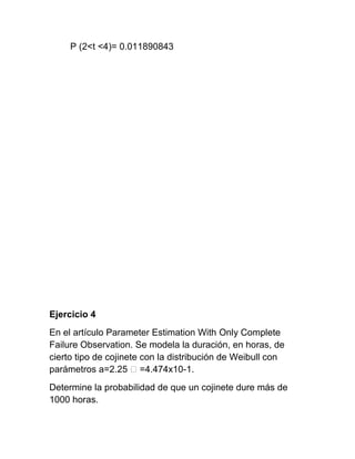 P (2<t <4)= 0.011890843




Ejercicio 4
En el artículo Parameter Estimation With Only Complete
Failure Observation. Se modela la duración, en horas, de
cierto tipo de cojinete con la distribución de Weibull con
parámetros a=2.25 ˃ =4.474x10-1.
Determine la probabilidad de que un cojinete dure más de
1000 horas.
 
