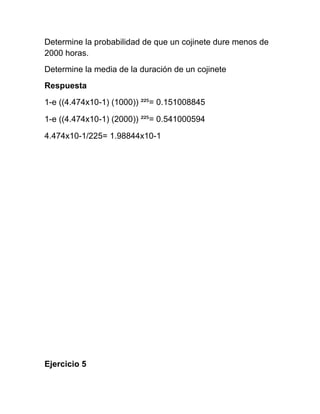 Determine la probabilidad de que un cojinete dure menos de
2000 horas.
Determine la media de la duración de un cojinete
Respuesta
1-e ((4.474x10-1) (1000)) ²²⁵= 0.151008845

1-e ((4.474x10-1) (2000)) ²²⁵= 0.541000594

4.474x10-1/225= 1.98844x10-1




Ejercicio 5
 