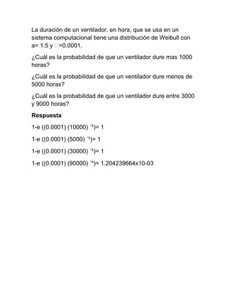 La duración de un ventilador, en hora, que se usa en un
sistema computacional tiene una distribución de Weibull con
a= 1.5 y ˃=0.0001.
¿Cuál es la probabilidad de que un ventilador dure mas 1000
horas?
¿Cuál es la probabilidad de que un ventilador dure menos de
5000 horas?
¿Cuál es la probabilidad de que un ventilador dure entre 3000
y 9000 horas?
Respuesta
1-e ((0.0001) (10000) ´⁵)= 1

1-e ((0.0001) (5000) ´⁵)= 1

1-e ((0.0001) (30000) ´⁵)= 1

1-e ((0.0001) (90000) ´⁵)= 1.204239664x10-03
 