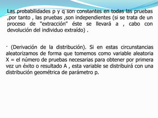 Las probabilidades p y q son constantes en todas las pruebas
,por tanto , las pruebas ,son independientes (si se trata de un
proceso de "extracción" éste se llevará a , cabo con
devolución del individuo extraído) .


· (Derivación de la distribución). Si en estas circunstancias
aleatorizamos de forma que tomemos como variable aleatoria
X = el número de pruebas necesarias para obtener por primera
vez un éxito o resultado A , esta variable se distribuirá con una
distribución geométrica de parámetro p.
 