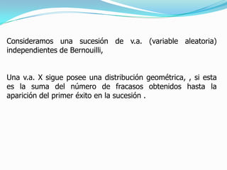 Consideramos una sucesión de v.a. (variable aleatoria)
independientes de Bernouilli,


Una v.a. X sigue posee una distribución geométrica, , si esta
es la suma del número de fracasos obtenidos hasta la
aparición del primer éxito en la sucesión .
 