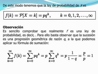De este modo tenemos que la ley de probabilidad de X es




Observación
Es sencillo comprobar que realmente f es una ley de
probabilidad, es decir, . Para ello basta observar que la sucesión
es una progresión geométrica de razón q, a la que podemos
aplicar su fórmula de sumación:
 
