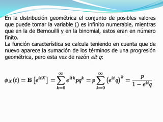 En la distribución geométrica el conjunto de posibles valores
que puede tomar la variable () es infinito numerable, mientras
que en la de Bernouilli y en la binomial, estos eran en número
finito.
La función característica se calcula teniendo en cuenta que de
nuevo aparece la sumación de los términos de una progresión
geométrica, pero esta vez de razón eit q:
 