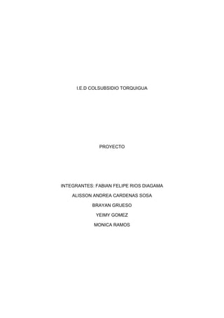 I.E.D COLSUBSIDIO TORQUIGUA




              PROYECTO




INTEGRANTES: FABIAN FELIPE RIOS DIAGAMA

    ALISSON ANDREA CARDENAS SOSA

           BRAYAN GRUESO

             YEIMY GOMEZ

            MONICA RAMOS
 