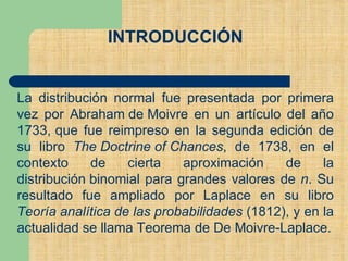 INTRODUCCIÓN
La distribución normal fue presentada por primera
vez por Abraham de Moivre en un artículo del año
1733, que fue reimpreso en la segunda edición de
su libro The Doctrine of Chances, de 1738, en el
contexto de cierta aproximación de la
distribución binomial para grandes valores de n. Su
resultado fue ampliado por Laplace en su libro
Teoría analítica de las probabilidades (1812), y en la
actualidad se llama Teorema de De Moivre-Laplace.