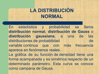 LA DISTRIBUCIÓN
NORMAL
En estadística y probabilidad se llama
distribución normal, distribución de Gauss o
distribución gaussiana, a una de las
distribuciones de probabilidad de
variable continua que con más frecuencia
aparece en fenómenos reales.
La gráfica de su función de densidad tiene una
forma acampanada y es simétrica respecto de un
determinado parámetro. Esta curva se conoce
como campana de Gauss.