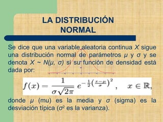 LA DISTRIBUCIÓN
NORMAL
Se dice que una variable aleatoria continua X sigue
una distribución normal de parámetros μ y σ y se
denota X ~ N(μ, σ) si su función de densidad está
dada por:
donde μ (mu) es la media y σ (sigma) es la
desviación típica (σ2 es la varianza).
