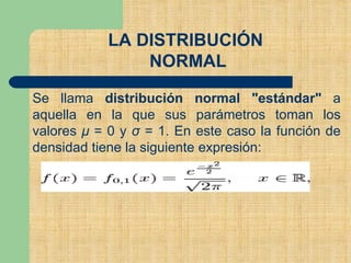 LA DISTRIBUCIÓN
NORMAL
Se llama distribución normal "estándar" a
aquella en la que sus parámetros toman los
valores μ = 0 y σ = 1. En este caso la función de
densidad tiene la siguiente expresión:
