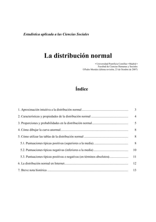 Estadística aplicada a las Ciencias Sociales




                              La distribución normal
                                                                                     • Universidad Pontificia Comillas • Madrid •
                                                                                        Facultad de Ciencias Humanas y Sociales
                                                                          ©Pedro Morales (última revisión, 23 de Octubre de 2007)




                                                                  Índice



1. Aproximación intuitiva a la distribución normal ...........................................................                     3

2. Características y propiedades de la distribución normal ...............................................                         4

3. Proporciones y probabilidades en la distribución normal..............................................                           5

4. Cómo dibujar la curva anormal......................................................................................             8

5. Cómo utilizar las tablas de la distribución normal ........................................................                     8

  5.1. Puntuaciones típicas positivas (superiores a la media)............................................                          8

  5.2. Puntuaciones típicas negativas (inferiores a la media) ............................................                        10

  5.3. Puntuaciones típicas positivas o negativas (en términos absolutos) ........................                                11

6. La distribución normal en Internet.................................................................................            12

7. Breve nota histórica .......................................................................................................   13
 