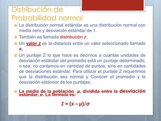 Distribución de
Probabilidad normal
 La distribución normal estándar es una distribución normal con
media cero y desviación estándar de 1.
 También es llamada distribución z.
 Un valor z es la distancia entre un valor seleccionado llamado
x,
 Un puntaje Z lo que hace es decirnos a cuántas unidades de
desviación estándar del promedio está un puntaje determinado,
o sea, no contamos en cantidad de puntos, sino en cantidades
de desviaciones estándar. Para utilizar el puntaje Z requerimos
que la distribución sea normal y Conocer el promedio y la
desviación estándar de los puntajes.
 La media de la población µ, dividida entre la desviación
estándar, σ. La fórmula es:
Z = (x – µ)/σ
 