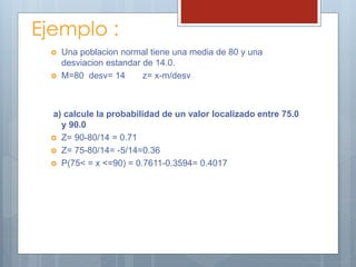 Ejemplo :
 Una poblacion normal tiene una media de 80 y una
desviacion estandar de 14.0.
 M=80 desv= 14 z= x-m/desv
a) calcule la probabilidad de un valor localizado entre 75.0
y 90.0
 Z= 90-80/14 = 0.71
 Z= 75-80/14= -5/14=0.36
 P(75< = x <=90) = 0.7611-0.3594= 0.4017
 