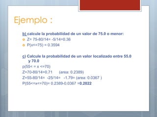 Ejemplo :
b) calcule la probabilidad de un valor de 75.0 o menor:
 Z= 75-80/14= -5/14=0.36
 P(x<=75) = 0.3594
c) Calcule la probabilidad de un valor localizado entre 55.0
y 70.0
p(55< = x <=70)
Z=70-80/14=0.71 (area: 0.2389)
Z=55-80/14= -25/14= -1.79= (area: 0.0367 )
P(55<=x<=70)= 0.2389-0.0367 =0.2022
 