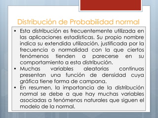 Distribución de Probabilidad normal
• Esta distribución es frecuentemente utilizada en
las aplicaciones estadísticas. Su propio nombre
indica su extendida utilización, justificada por la
frecuencia o normalidad con la que ciertos
fenómenos tienden a parecerse en su
comportamiento a esta distribución.
• Muchas variables aleatorias continuas
presentan una función de densidad cuya
gráfica tiene forma de campana.
• En resumen, la importancia de la distribución
normal se debe a que hay muchas variables
asociadas a fenómenos naturales que siguen el
modelo de la normal.
 