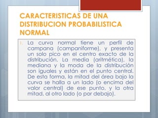 1. La curva normal tiene un perfil de
campana (campaniforme), y presenta
un solo pico en el centro exacto de la
distribución. La media (aritmética), la
mediana y la moda de la distribución
son iguales y están en el punto central.
De esta forma, la mitad del área bajo la
curva se halla a un lado (o encima del
valor central) de ese punto, y la otra
mitad, al otro lado (o por debajo).
CARACTERISTICAS DE UNA
DISTRIBUCION PROBABILISTICA
NORMAL
 
