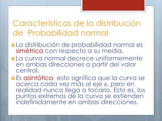 Características de la distribución
de Probabilidad normal
La distribución de probabilidad normal es
simétrica con respecto a su media.
La curva normal decrece uniformemente
en ambas direcciones a partir del valor
central.
Es asintótica, esto significa que la curva se
acerca cada vez más al eje x, pero en
realidad nunca llega a tocarlo. Esto es, los
puntos extremos de la curva se extienden
indefinidamente en ambas direcciones.
 