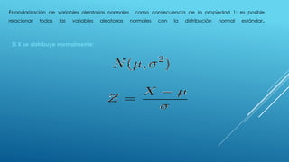 Estandarización de variables aleatorias normales como consecuencia de la propiedad 1; es posible
relacionar todas las variables aleatorias normales con la distribución normal estándar.
SI X se distribuye normalmente:
 