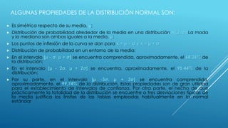  Es simétrica respecto de su media, μ;
 Distribución de probabilidad alrededor de la media en una distribución N(μ, σ).La moda
y la mediana son ambas iguales a la media, μ;
 Los puntos de inflexión de la curva se dan para x = μ − σ y x = μ + σ.
 Distribución de probabilidad en un entorno de la media:
 En el intervalo [μ - σ, μ + σ] se encuentra comprendida, aproximadamente, el 68,26% de
la distribución;
 En el intervalo [μ - 2σ, μ + 2σ] se encuentra, aproximadamente, el 95,44% de la
distribución;
 Por su parte, en el intervalo [μ -3σ, μ + 3σ] se encuentra comprendida,
aproximadamente, el 99,74% de la distribución. Estas propiedades son de gran utilidad
para el establecimiento de intervalos de confianza. Por otra parte, el hecho de que
prácticamente la totalidad de la distribución se encuentre a tres desviaciones típicas de
la media justifica los límites de las tablas empleadas habitualmente en la normal
estándar
ALGUNAS PROPIEDADES DE LA DISTRIBUCIÓN NORMAL SON:
 