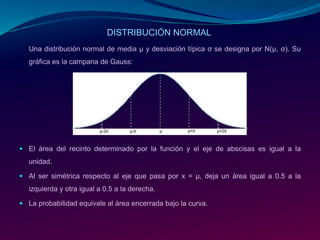 Una distribución normal de media μ y desviación típica σ se designa por N(μ, σ). Su
gráfica es la campana de Gauss:
 El área del recinto determinado por la función y el eje de abscisas es igual a la
unidad.
 Al ser simétrica respecto al eje que pasa por x = µ, deja un área igual a 0.5 a la
izquierda y otra igual a 0.5 a la derecha.
 La probabilidad equivale al área encerrada bajo la curva.
DISTRIBUCIÓN NORMAL
 