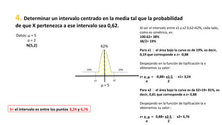 4. Determinar un intervalo centrado en la media tal que la probabilidad
de que X pertenezca a ese intervalo sea 0,62. Al ser el intervalo entre x1 y x2 0,62=62%, cada lado,
como es simétrico, es:
100-62= 38%
38/2= 19%
Para x1  el área bajo la curva es de 19%, es decir,
0,19 que corresponde a z= -0,88
Despejando en la función de tipificación la x
obtenemos su valor:
z= x- μ = -0,88= x1-5  x1= 3,24
σ 2
Para x2  el área bajo la curva es de 62+19= 81%, es
decir, 0,81 que corresponde a z= 0,88
Despejando en la función de tipificación la x
obtenemos su valor::
z= x- μ = 0,88= x2-5  x2= 6,76
σ 2
Datos: μ = 5
σ = 2
N(5,2)
μ = 5
x1 x2
62%
19% 19%
S= el intervalo es entre los puntos 3,24 y 6,76
 