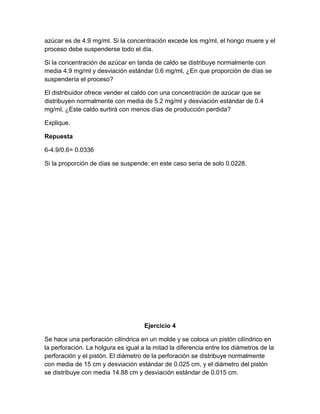 azúcar es de 4.9 mg/ml. Si la concentración excede los mg/ml, el hongo muere y el
proceso debe suspenderse todo el día.

Si la concentración de azúcar en tanda de caldo se distribuye normalmente con
media 4.9 mg/ml y desviación estándar 0.6 mg/ml, ¿En que proporción de días se
suspendería el proceso?

El distribuidor ofrece vender el caldo con una concentración de azúcar que se
distribuyen normalmente con media de 5.2 mg/ml y desviación estándar de 0.4
mg/ml, ¿Este caldo surtirá con menos días de producción perdida?

Explique.

Repuesta

6-4.9/0.6= 0.0336

Si la proporción de días se suspende; en este caso seria de solo 0.0228.




                                     Ejercicio 4

Se hace una perforación cilíndrica en un molde y se coloca un pistón cilíndrico en
la perforación. La holgura es igual a la mitad la diferencia entre los diámetros de la
perforación y el pistón. El diámetro de la perforación se distribuye normalmente
con media de 15 cm y desviación estándar de 0.025 cm, y el diámetro del pistón
se distribuye con media 14.88 cm y desviación estándar de 0.015 cm.
 