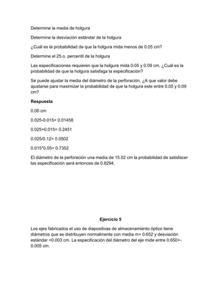 Determine la media de holgura

Determine la desviación estándar de la holgura

¿Cuál es la probabilidad de que la holgura mida menos de 0.05 cm?

Determine el 25 o. percentil de la holgura

Las especificaciones requieren que la holgura mida 0.05 y 0.09 cm. ¿Cuál es la
probabilidad de que la holgura satisfaga la especificación?

Se puede ajustar la media del diámetro de la perforación. ¿A que valor debe
ajustarse para maximizar la probabilidad de que la holgura este entre 0.05 y 0.09
cm?

Respuesta

0.06 cm

0.025-0.015= 0.01458

0.025+0.015= 0.2451

0.025/0.12= 0.0502

0.015*0.05= 0.7352

El diámetro de la perforación una media de 15.02 cm la probabilidad de satisfacer
las especificación será entonces de 0.8294.




                                    Ejercicio 5

Los ejes fabricados el uso de diapositivas de almacenamiento óptico tiene
diámetros que se distribuyen normalmente con media m= 0.652 y desviación
estándar =0.003 cm. La especificación del diámetro del eje mide entre 0.650+-
0.005 cm.
 