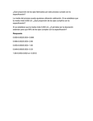 ¿Qué proporción de los ejes fabricados por este proceso cumple con la
especificación?

La media del proceso puede ajustarse utilizando calibración. Si se establece que
la media mide 0.650 cm. ¿Qué proporción de los ejes cumpliría con la
especificación?

Si se establece que la media mide 0.650 cm, ¿Cuál debe ser la desviación
estándar para que 99% de los ejes cumplan con la especificación?

Respuesta

0.650-0.652/0.003= 0.666

0.666-0.652/0.003= 2.66

0.655-0.650/0.003= 1.60

0.649-0.650/0.003= 0.33

1.66=0.650-0.652=σ= 0.0012
 