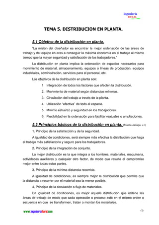 TEMA 5. DISTRIBUCION EN PLANTA.

      5.1 Objetivo de la distribución en planta.
       “La misión del diseñador es encontrar la mejor ordenación de las áreas de
trabajo y del equipo en aras a conseguir la máxima economía en el trabajo al mismo
tiempo que la mayor seguridad y satisfacción de los trabajadores.”
       La distribución en planta implica la ordenación de espacios necesarios para
movimiento de material, almacenamiento, equipos o líneas de producción, equipos
industriales, administración, servicios para el personal, etc.
      Los objetivos de la distribución en planta son:
             1. Integración de todos los factores que afecten la distribución.
             2. Movimiento de material según distancias mínimas.
             3. Circulación del trabajo a través de la planta.
             4. Utilización “efectiva” de todo el espacio.
             5. Mínimo esfuerzo y seguridad en los trabajadores.
             6. Flexibilidad en la ordenación para facilitar reajustes o ampliaciones.

      5.2 Principios básicos de la distribución en planta. (Trueba Jainaga, J.I.)
      1. Principio de la satisfacción y de la seguridad.
       A igualdad de condiciones, será siempre más efectiva la distribución que haga
el trabajo más satisfactorio y seguro para los trabajadores.
      2. Principio de la integración de conjunto.
       La mejor distribución es la que integra a los hombres, materiales, maquinaria,
actividades auxiliares y cualquier otro factor, de modo que resulte el compromiso
mejor entre todas estas partes.
      3. Principio de la mínima distancia recorrida.
        A igualdad de condiciones, es siempre mejor la distribución que permite que
la distancia a recorrer por el material sea la menor posible.
      4. Principio de la circulación o flujo de materiales.
      En igualdad de condiciones, es mejor aquella distribución que ordene las
áreas de trabajo de modo que cada operación o proceso esté en el mismo orden o
secuencia en que se transformen, tratan o montan los materiales.

                                                                                    -1-
 