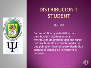 QUE ES?
En probabilidad y estadística, la
distribución t-Student es una
distribución de probabilidad que surge
del problema de estimar la media de
una población normalmente distribuida
cuando el tamaño de la muestra es
pequeño

 