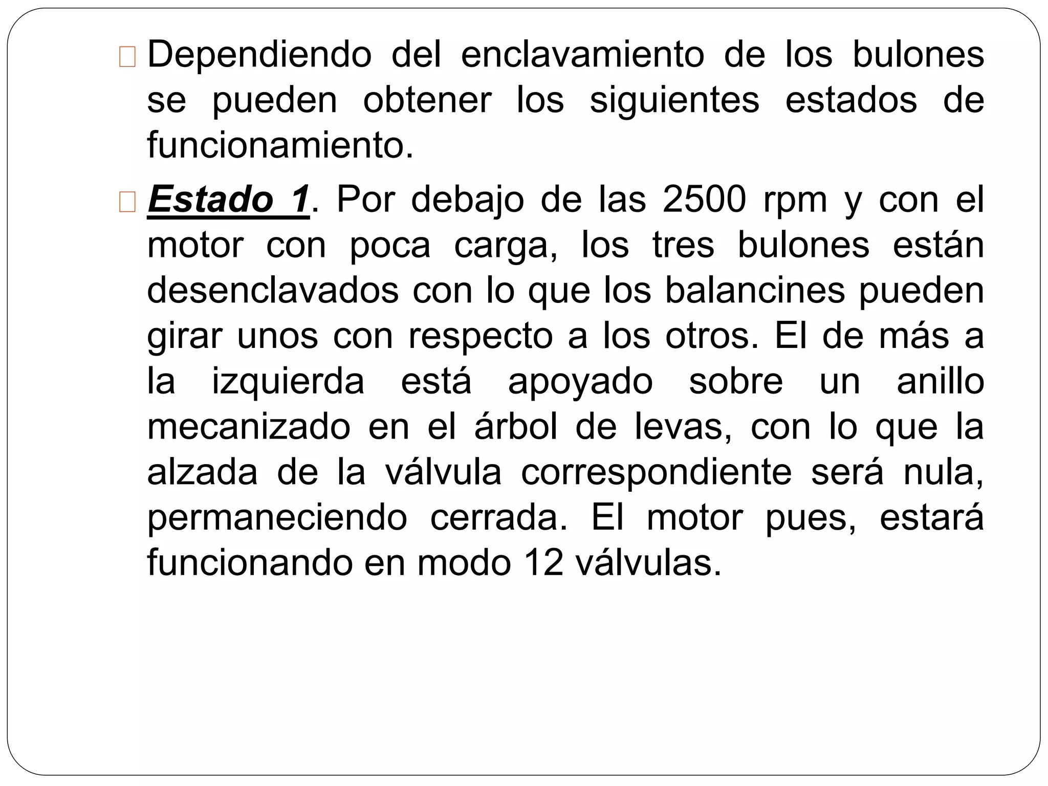 Dependiendo del enclavamiento de los bulones
se pueden obtener los siguientes estados de
funcionamiento.
Estado 1. Por debajo de las 2500 rpm y con el
motor con poca carga, los tres bulones están
desenclavados con lo que los balancines pueden
girar unos con respecto a los otros. El de más a
la izquierda está apoyado sobre un anillo
mecanizado en el árbol de levas, con lo que la
alzada de la válvula correspondiente será nula,
permaneciendo cerrada. El motor pues, estará
funcionando en modo 12 válvulas.
 