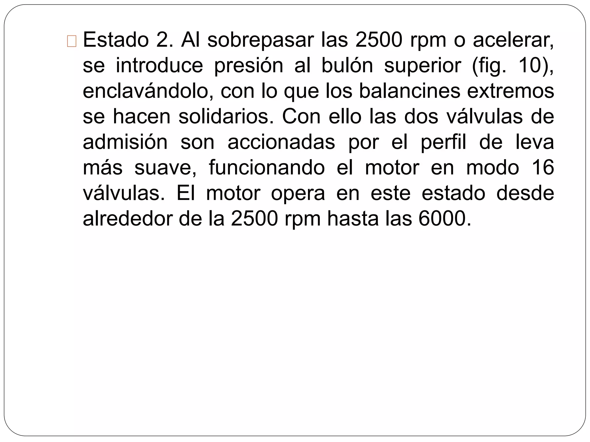 Estado 2. Al sobrepasar las 2500 rpm o acelerar,
se introduce presión al bulón superior (fig. 10),
enclavándolo, con lo que los balancines extremos
se hacen solidarios. Con ello las dos válvulas de
admisión son accionadas por el perfil de leva
más suave, funcionando el motor en modo 16
válvulas. El motor opera en este estado desde
alrededor de la 2500 rpm hasta las 6000.
 