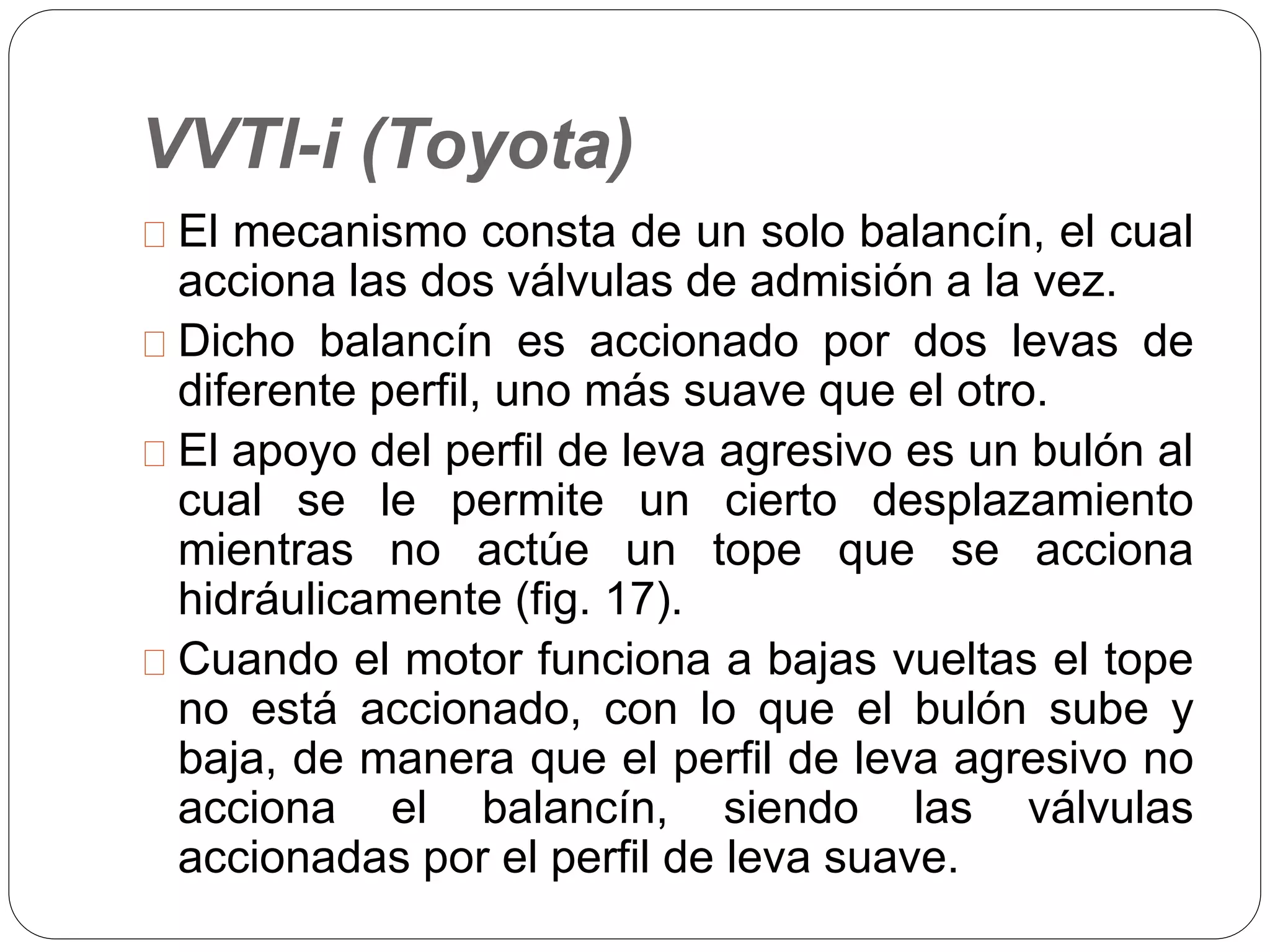 VVTl-i (Toyota)
El mecanismo consta de un solo balancín, el cual
acciona las dos válvulas de admisión a la vez.
Dicho balancín es accionado por dos levas de
diferente perfil, uno más suave que el otro.
El apoyo del perfil de leva agresivo es un bulón al
cual se le permite un cierto desplazamiento
mientras no actúe un tope que se acciona
hidráulicamente (fig. 17).
Cuando el motor funciona a bajas vueltas el tope
no está accionado, con lo que el bulón sube y
baja, de manera que el perfil de leva agresivo no
acciona el balancín, siendo las válvulas
accionadas por el perfil de leva suave.
 