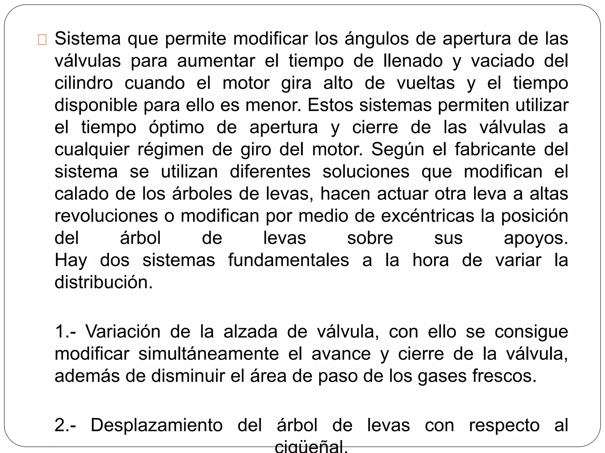 Sistema que permite modificar los ángulos de apertura de las
válvulas para aumentar el tiempo de llenado y vaciado del
cilindro cuando el motor gira alto de vueltas y el tiempo
disponible para ello es menor. Estos sistemas permiten utilizar
el tiempo óptimo de apertura y cierre de las válvulas a
cualquier régimen de giro del motor. Según el fabricante del
sistema se utilizan diferentes soluciones que modifican el
calado de los árboles de levas, hacen actuar otra leva a altas
revoluciones o modifican por medio de excéntricas la posición
del árbol de levas sobre sus apoyos.
Hay dos sistemas fundamentales a la hora de variar la
distribución.
1.- Variación de la alzada de válvula, con ello se consigue
modificar simultáneamente el avance y cierre de la válvula,
además de disminuir el área de paso de los gases frescos.
2.- Desplazamiento del árbol de levas con respecto al
 