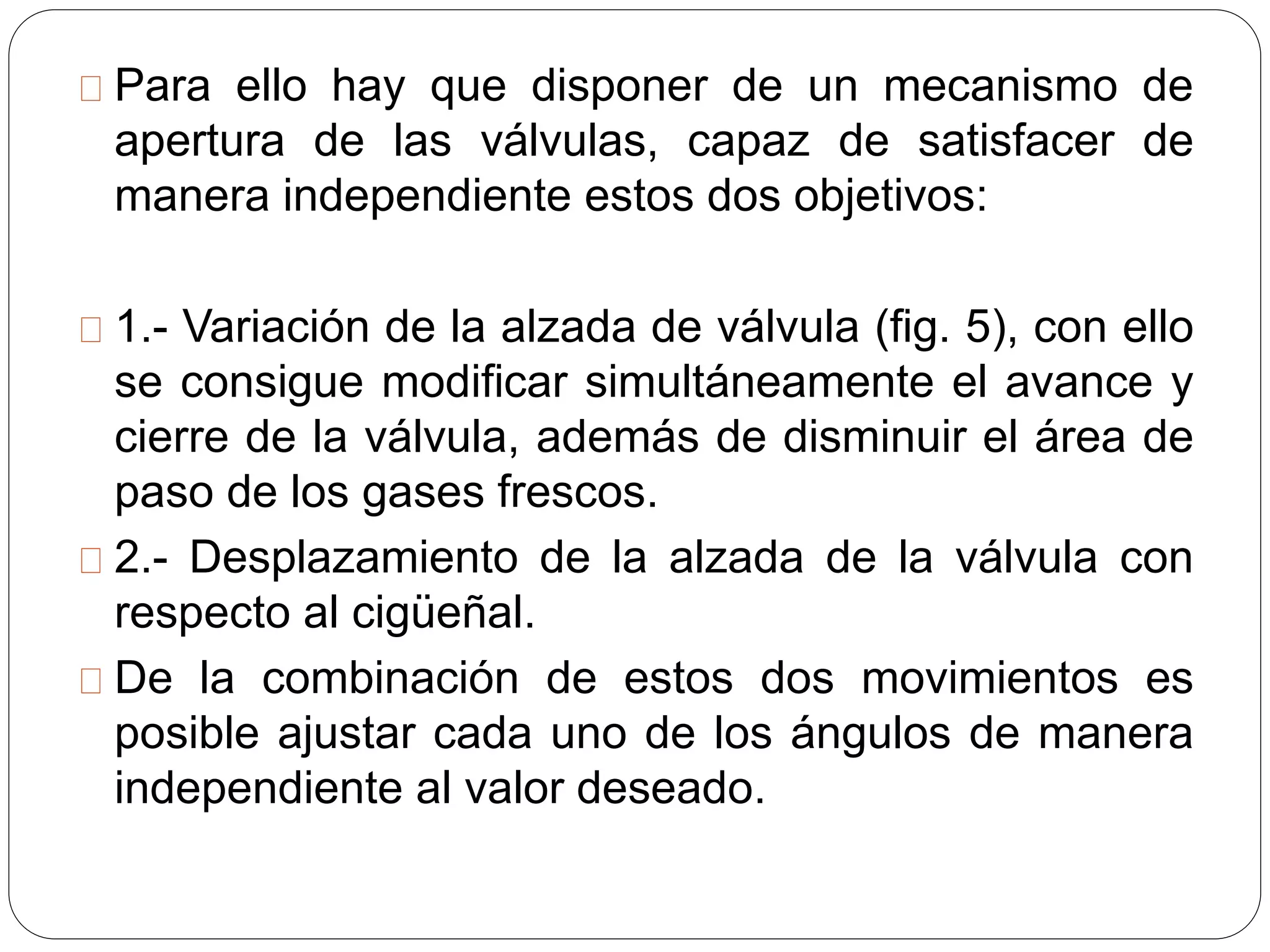 Para ello hay que disponer de un mecanismo de
apertura de las válvulas, capaz de satisfacer de
manera independiente estos dos objetivos:
1.- Variación de la alzada de válvula (fig. 5), con ello
se consigue modificar simultáneamente el avance y
cierre de la válvula, además de disminuir el área de
paso de los gases frescos.
2.- Desplazamiento de la alzada de la válvula con
respecto al cigüeñal.
De la combinación de estos dos movimientos es
posible ajustar cada uno de los ángulos de manera
independiente al valor deseado.
 